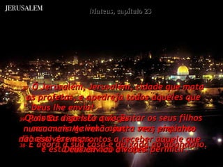Mateus, capítulo 23 37-   Ó Jerusalém, Jerusalém, cidade que mata os profetas, e apedreja todos aqueles que Deus lhe envia!  Quantas vezes Eu quis juntar os seus filhos como uma galinha ajunta seus pintinhos debaixo das asas,  e esta cidade não me quis permitir.  38-   E agora a sua casa é deixada ao abandono.  39-   Pois Eu digo isto a vocês:  nunca mais Me verão outra vez, enquanto não estiverem prontos a receber aquele que Deus enviou a vocês".  