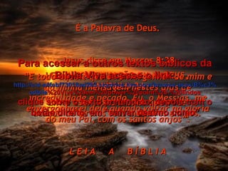 LEIA A CONTINUAÇÃO EM MATEUS, CAPÍTULO 24 Envie este texto bíblico que você acabou de ler aos teus melhores amigos. É a Palavra de Deus. Jesus disse em Marcos 8:38 “ E todo aquele que se envergonhar de mim e da minha mensagem nestes dias de incredulidade e pecado, Eu, o Messias, me envergonharei dele quando voltar na glória do meu Pai, com os santos anjos”. L E I A  A  B Í B L I A Para acessar a outros textos bíblicos da Bíblia Viva acesse o link: http :// cid -a4febf73018ad203. skydrive . live .com/ browse . aspx /B%c3% adblia %20Viva%20em%20power%20point%20-%20lindos clique sobre o texto pretendido, depois com o botão direito, em “salvar destino como” 