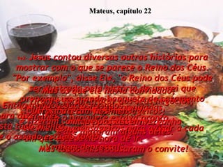 1e2-   Jesus contou diversas outras histórias para mostrar com o que se parece o Reino dos Céus. "Por exemplo", disse Ele, "o Reino dos Céus pode ser ilustrado pela história de um rei que preparou um grande banquete de casamento para o seu filho.  3- Muitas pessoas foram convidadas,  e quando o banquete estava pronto,  ele mandou mensageiros para avisar a cada um que estava na hora de ir.  Mas todos eles recusaram o convite! Mateus, capítulo 22 4-  Então mandou outros criados  para dizer-lhes:  'Está tudo pronto,  e o assado está no forno.  Venham depressa!"  5-  Mas os que ele havia convidado,  riram e foram tratar dos seus negócios,  um para a sua fazenda,  outro para seu armazém;  6-  Outros bateram nos mensageiros,  e fizeram com que passassem vergonha  e até mataram alguns deles.  
