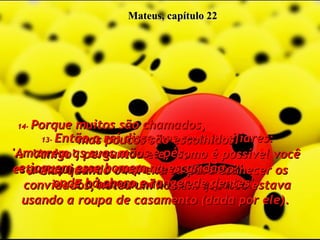 Mateus, capítulo 22 11-   Mas quando o rei entrou para conhecer os convidados, notou um homem que não estava usando a roupa de casamento (dada por ele).  12-   'Amigo', perguntou ele, 'como é possível você estar aqui sem a roupa de casamento?'  E o homem não teve resposta.  13-   Então o rei disse aos seus auxiliares: 'Amarrem as suas mãos e pés,  e joguem esse homem na escuridão,  onde há choro e ranger de dentes'.  14-   Porque muitos são chamados,  mas poucos são escolhidos.  