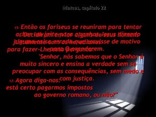 Mateus, capítulo 22 15-   Então os fariseus se reuniram para tentar achar um jeito para apanhar Jesus dizendo alguma coisa errada que servisse de motivo  para O prenderem.  16-   Decidiram enviar alguns de seus homens juntamente com os herodianos  para fazer-Lhe esta pergunta:  'Senhor, nós sabemos que o Senhor é muito sincero e ensina a verdade sem se preocupar com as consequências, sem medo e com justiça.  17-   Agora diga-nos:  está certo pagarmos impostos  ao governo romano, ou não?"  