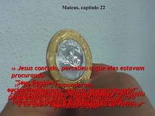 Mateus, capítulo 22 18-   Jesus contudo, percebeu o que eles estavam procurando.  "Seus fingidos!"  exclamou Ele.  "A quem vocês estão querendo fazer de tolo  com suas perguntas astutas?  19-   Vamos, mostrem-Me uma moeda".  Puseram na mão dEle uma moeda pequena.  20-   "De quem é o retrato desenhado nela?" perguntou.  "E de quem é este nome debaixo do retrato?"  21-   "De César", responderam.  "Então", disse Ele, "Dêem a moeda a César  se é dele, e dêem a Deus tudo quanto  pertence a Deus". 22-   A resposta dEle os surpreendeu e confundiu  a todos, e eles foram embora.  
