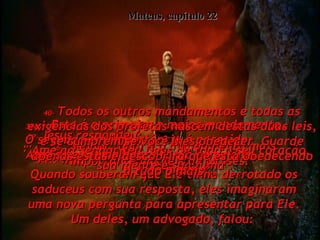 34e35-   mas os fariseus, não!  Quando souberam que Ele tinha derrotado os saduceus com sua resposta, eles imaginaram uma nova pergunta para apresentar para Ele. Um deles, um advogado, falou:  Mateus, capítulo 22 36-   "Senhor, qual é o mandamento mais importante nas leis de Moisés?"  37-   Jesus respondeu:  "'Ame ao Senhor seu Deus de todo o seu coração, sua mente e sua alma'.  38e39-   Este é o primeiro e maior mandamento.  O segundo em importância é parecido:  'Ame a seu semelhante tanto como ama  a você mesmo'.  40-   Todos os outros mandamentos e todas as exigências dos profetas nascem destas duas leis, e se cumprem se você lhes obedecer. Guarde apenas estas e descobrirá que está obedecendo a tudo o mais'".  