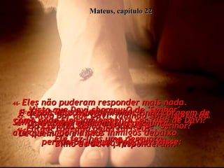 Mateus, capítulo 22 41-   Então, rodeado pelos fariseus,  Ele fez-lhes uma pergunta:  42-   "Que acham vocês do Messias?  De quem Ele é Filho?"  "Filho de Davi", responderam.  43-   "Então por que Davi, falando sob inspiração do Espírito Santo, chama-O de "Senhor?"  perguntou Jesus. "Pois Davi disse:  44-   'Disse Deus ao meu Senhor:  Sente-se à minha direita,  até que Eu ponha seus inimigos debaixo  dos seus pés'.  45-   Visto que Davi chamou-O de 'Senhor',  como pode Ele simplesmente ser filho de Davi?"  46-   Eles não puderam responder mais nada.  E depois disso ninguém mais tinha coragem de fazer alguma nova pergunta.  