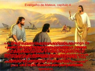 Evangelho de Mateus, capítulo 4 4:17-   Daí em diante, Jesus começou a pregar: "Deixem o pecado e voltem-se para Deus, porque o Reino do Céus está perto".  4:18-   Um dia, quando estava andando ao longo da praia na margem do Lago da Galiléia,  Jesus viu dois irmãos  - Simão, também chamado Pedro, e André  - num barco pescando com uma rede,  pois eles eram pescadores por profissão.  4:19-   Jesus gritou: "Venham comigo e Eu lhes mostrarei como pescar as almas dos homens!"  4:20-   No mesmo instante eles deixaram  suas redes e O seguiram!  4:21-   Um pouco mais adiante na praia,  Ele viu outros dois irmãos, Tiago e João, sentados num barco, com Zebedeu,  o pai deles, remendando as redes;  e Ele os chamou para que viessem também.  4:22-   Os dois irmãos pararam de trabalhar na mesma hora, e, deixando o pai, seguiram Jesus.  