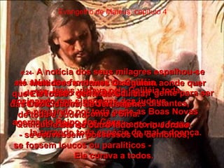 Evangelho de Mateus, capítulo 4 4:23-   Jesus viajava pela Galiléia toda,  ensinando nas sinagogas dos judeus,  e pregando por toda parte as Boas Novas acerca do Reino dos Céus:  Ia curando toda espécie de mal e doença.  4:24-   A notícia dos seus milagres espalhou-se  até além das fronteiras da Galiléia,  de tal modo que começou a vir gente para ser curada, até mesmo de regiões distantes,  como a Síria.  Qualquer doença ou sofrimento que fosse  - se estivessem possessos de demônios,  se fossem loucos ou paralíticos -  Ele curava a todos.  4:25-   Multidões enormes O seguiam aonde quer que Ele fosse - gente da Galiléia,  das Dez Cidades, de Jerusalém,  de toda a Judéia,  e até do outro lado do rio Jordão.  