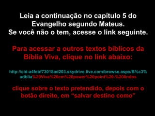 Leia a continuação no capítulo 5 do Evangelho segundo Mateus. Se você não o tem, acesse o link seguinte. Para acessar a outros textos bíblicos da Bíblia Viva, clique no link abaixo: http :// cid -a4febf73018ad203. skydrive . live .com/ browse . aspx /B%c3% adblia %20Viva%20em%20power%20point%20-%20lindos clique sobre o texto pretendido, depois com o botão direito, em “salvar destino como” 