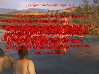 Evangelho de Mateus, capítulo 3 3:9-   Não tentem escapar assim, pensando:  Nós estamos salvos, porque somos judeus  - somos descendentes de Abraão!'  Isso não prova nada!  Deus pode até mudar estas pedras  aqui em Judeus!  3:10-   E agora mesmo o machado do julgamento  de Deus está levantado para derrubar cada  árvore que não produz.  Elas serão derrubadas e queimadas.  3:11-   Eu batizo com água aqueles que se arrependem dos seus pecados;  mas está vindo um Outro, muito maior do que eu, tão grande que eu não sou digno de carregar seus calçados!  Ele batizará vocês com o Espírito Santo  e com fogo.  3:12-   “Ele separará a palha do grão;  queimará a palha com fogo que nunca vai  se apagar, e guardará o grão”.  3:13-   Então Jesus foi da sua casa na Galiléia  ao rio Jordão, para lá ser batizado por João.  