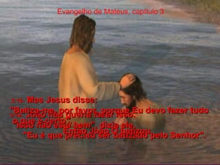 Evangelho de Mateus, capítulo 3 3:14-   João não queria fazer isso.  "Isso não está bem", dizia ele.  "Eu é que preciso ser batizado pelo Senhor".  3:15-   Mas Jesus disse:  "Batiza-me, por favor, porque Eu devo fazer tudo o que é certo".  Então João O batizou.  