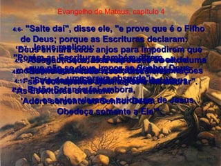 4:6-   "Salte daí", disse ele, "e prove que é o Filho de Deus; porque as Escrituras declaram:  ‘Deus enviará seus anjos para impedirem que Se machuque, eles impedirão Você de despedaçar-se nas pedras lá embaixo’".  Evangelho de Mateus, capítulo 4 4:7-   Jesus replicou:  "Porém as Escrituras também dizem  que não se deve impor ao Senhor Deus  uma prova absurda".  4:8-   A seguir, Satanás levou Jesus ao alto duma montanha muito alta e mostrou-lhe as nações  do mundo e toda a glória delas.  4:9-   "Eu lhe darei tudo isso", disse ele,  "se Você apenas ajoelhar-se e me adorar".  4:10-   "Saia daqui, Satanás", disse-lhe Jesus.  "As Escrituras ordenam:  'Adore somente ao Senhor Deus.  Obedeça somente a Ele'".  4:11-   Então Satanás foi embora,  e os anjos vieram e cuidaram de Jesus.  