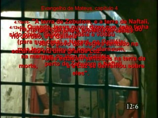 Evangelho de Mateus, capítulo 4 4:12e13-   Quando Jesus ouviu dizer que João tinha sido preso, deixou a Judéia e voltou  (para sua casa) a Nazaré, na Galiléia;  mas logo mudou-se para Cafarnaum,  na margem do lago da Galiléia,  perto de Zebulom e Naftali.  4:14-   Isto cumpriu a profecia de Isaías:  4:15e16-   "A terra de Zebulom, e a terra de Naftali, na margem do Lago, e o território além do  rio Jordão, e a Galiléia  - Ali, o povo que estava sentado na escuridão viu uma grande Luz;  eles estavam sentados na terra da morte,  e a Luz se derramou sobre eles".  