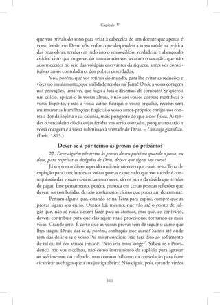 Capítulo V
100
que vos privais do sono para velar à cabeceira de um doente que apenas é
vosso irmão em Deus; vós, enfim, que despendeis a vossa saúde na prática
das boas obras, tendes em tudo isso o vosso cilício, verdadeiro e abençoado
cilício, visto que os gozos do mundo não vos secaram o coração, que não
adormecestes no seio das volúpias enervantes da riqueza, antes vos consti-
tuístes anjos consoladores dos pobres deserdados.
Vós, porém, que vos retirais do mundo, para lhe evitar as seduções e
viver no insulamento, que utilidade tendes na Terra? Onde a vossa ­coragem
nas provações, uma vez que fugis à luta e desertais do combate? Se quereis
um cilício, aplicai-o às vossas almas, e não aos vossos corpos; mortificai o
vosso Espírito, e não a vossa carne; fustigai o vosso orgulho, recebei sem
murmurar as humilhações; flagiciai o vosso amor-próprio; enrijai-vos con-
tra a dor da injúria e da calúnia, mais pungente do que a dor física. Aí ten-
des o verdadeiro cilício cujas feridas vos serão contadas, porque atestarão a
vossa coragem e a vossa submissão à vontade de Deus. – Um anjo guardião.
(Paris, 1863.)
Dever-se-á pôr termo às provas do próximo?
27. Deve alguém pôr termo às provas do seu próximo quando o possa, ou
deve, para respeitar os desígnios de Deus, deixar que sigam seu curso?
Já vos temos dito e repetido muitíssimas vezes que estais nessaTerra de
expiação para concluirdes as vossas provas e que tudo que vos sucede é con-
sequência das vossas existências anteriores, são os juros da dívida que tendes
de pagar. Esse pensamento, porém, provoca em certas pessoas reflexões que
devem ser combatidas, devido aos funestos efeitos que poderiam determinar.
Pensam alguns que, estando-se na Terra para expiar, cumpre que as
provas sigam seu curso. Outros há, mesmo, que vão até o ponto de jul-
gar que, não só nada devem fazer para as atenuar, mas que, ao contrário,
devem contribuir para que elas sejam mais proveitosas, tornando-as mais
vivas. Grande erro. É certo que as vossas provas têm de seguir o curso que
lhes traçou Deus; dar-se-á, porém, conheçais esse curso? Sabeis até onde
têm elas de ir e se o vosso Pai misericordioso não terá dito ao sofrimento
de tal ou tal dos vossos irmãos: “Não irás mais longe?” Sabeis se a Provi-
dência não vos escolheu, não como instrumento de suplício para agravar
os sofrimentos do culpado, mas como o bálsamo da consolação para fazer
cicatrizar as chagas que a sua justiça abrira? Não digais, pois, quando virdes
 