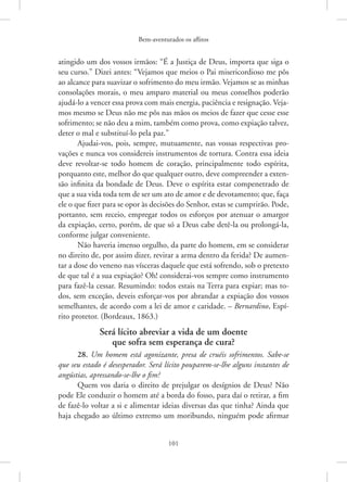 Bem-aventurados os aflitos
101
atingido um dos vossos irmãos: “É a Justiça de Deus, importa que siga o
seu curso.” Dizei antes: “Vejamos que meios o Pai misericordioso me pôs
ao alcance para suavizar o sofrimento do meu irmão. Vejamos se as minhas
consolações morais, o meu amparo material ou meus conselhos poderão
ajudá-lo a vencer essa prova com mais energia, paciência e resignação. Veja-
mos mesmo se Deus não me pôs nas mãos os meios de fazer que cesse esse
sofrimento; se não deu a mim, também como prova, como expiação talvez,
deter o mal e substituí-lo pela paz.”
Ajudai-vos, pois, sempre, mutuamente, nas vossas respectivas pro-
vações e nunca vos considereis instrumentos de tortura. Contra essa ideia
deve revoltar-se todo homem de coração, principalmente todo espírita,
porquanto este, melhor do que qualquer outro, deve compreender a exten-
são infinita da bondade de Deus. Deve o espírita estar compenetrado de
que a sua vida toda tem de ser um ato de amor e de devotamento; que, faça
ele o que fizer para se opor às decisões do Senhor, estas se cumprirão. Pode,
portanto, sem receio, empregar todos os esforços por atenuar o amargor
da expiação, certo, porém, de que só a Deus cabe detê-la ou prolongá-la,
conforme julgar conveniente.
Não haveria imenso orgulho, da parte do homem, em se considerar
no direito de, por assim dizer, revirar a arma dentro da ferida? De aumen-
tar a dose do veneno nas vísceras daquele que está sofrendo, sob o pretexto
de que tal é a sua expiação? Oh! considerai-vos sempre como instrumento
para fazê-la cessar. Resumindo: todos estais na Terra para expiar; mas to-
dos, sem exceção, deveis esforçar-vos por abrandar a expiação dos vossos
semelhantes, de acordo com a lei de amor e caridade. – Bernardino, Espí-
rito protetor. (Bordeaux, 1863.)
Será lícito abreviar a vida de um doente
que sofra sem esperança de cura?
28. Um homem está agonizante, presa de cruéis sofrimentos. Sabe-se
que seu estado é desesperador. Será lícito pouparem-se-lhe alguns instantes de
angústias, apressando-se-lhe o fim?
Quem vos daria o direito de prejulgar os desígnios de Deus? Não
pode Ele conduzir o homem até a borda do fosso, para daí o retirar, a fim
de fazê-lo voltar a si e alimentar ideias diversas das que tinha? Ainda que
haja chegado ao último extremo um moribundo, ninguém pode afirmar
 