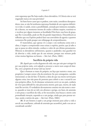 Capítulo V
102
com segurança que lhe haja soado a hora derradeira. A Ciência não se terá
enganado nunca em suas previsões?
Sei bem haver casos que se podem, com razão, considerar desespera-
dores; mas, se não há nenhuma esperança fundada de um regresso definiti-
vo à vida e à saúde, existe a possibilidade, atestada por inúmeros exemplos,
de o doente, no momento mesmo de exalar o último suspiro, reanimar-se
e recobrar por alguns instantes as faculdades! Pois bem: essa hora de graça,
que lhe é concedida, pode ser-lhe de grande importância. Desconheceis as
reflexões que seu Espírito poderá fazer nas convulsões da agonia e quantos
tormentos lhe pode poupar um relâmpago de arrependimento.
O materialista, que apenas vê o corpo e em nenhuma conta tem a
alma, é inapto a compreender essas coisas; o espírita, porém, que já sabe o
que se passa no além-túmulo, conhece o valor de um último pensamento.
Minorai os derradeiros sofrimentos, quanto o puderdes; mas guardai-vos
de abreviar a vida, ainda que de um minuto, porque esse minuto pode
evitar muitas lágrimas no futuro. – São Luís. (Paris, 1860.)
Sacrifício da própria vida
29. Aquele que se acha desgostoso da vida, mas que não quer extingui-la
por suas próprias mãos, será culpado se procurar a morte num campo de bata-
lha, com o propósito de tornar útil sua morte?
Que o homem se mate ele próprio, ou faça que outrem o mate, seu
propósito é sempre cortar o fio da existência: há, por conseguinte, suicídio
intencional, se não de fato. É ilusória a ideia de que sua morte servirá para
alguma coisa; isso não passa de pretexto para colorir o ato e escusá-lo aos
seus próprios olhos. Se ele desejasse seriamente servir ao seu país, cuidaria
de viver para defendê-lo; não procuraria morrer, pois que, morto, de nada
mais lhe serviria. O verdadeiro devotamento consiste em não temer a mor-
te, quando se trate de ser útil, em afrontar o perigo, em fazer, de antemão
e sem pesar, o sacrifício da vida, se for necessário; mas buscar a morte com
premeditada intenção, expondo-se a um perigo, ainda que para prestar ser-
viço, anula o mérito da ação. – São Luís. (Paris, 1860.)
30. Se um homem se expõe a um perigo iminente para salvar a vida a
um de seus semelhantes, sabendo de antemão que sucumbirá, pode o seu ato ser
considerado suicídio?
 