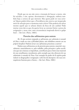 Bem-aventurados os aflitos
103
Desde que no ato não entre a intenção de buscar a morte, não
há suicídio, e sim, apenas, devotamento e abnegação, embora tam-
bém haja a certeza de que morrerá. Mas quem pode ter essa certe-
za? Quem poderá dizer que a Providência não reserva um inesperado
meio de salvação para o momento mais crítico? Não poderia ela salvar
mesmo aquele que se achasse diante da boca de um canhão? Pode
muitas vezes dar-se que ela queira levar ao extremo limite a prova da
resignação e, nesse caso, uma circunstância inopinada desvia o golpe
fatal. – São Luís. (Paris, 1860.)
Proveito dos sofrimentos para outrem
31. Os que aceitam resignados os sofrimentos, por submissão à vontade
de Deus e tendo em vista a felicidade futura, não trabalham somente em seu
próprio benefício? Poderão tornar seus sofrimentos proveitosos a outrem?
Podem esses sofrimentos ser de proveito para outrem, material e mo-
ralmente: materialmente se, pelo trabalho, pelas privações e pelos sacrifí-
cios que tais criaturas se imponham, contribuem para o bem-estar material
de seus semelhantes; moralmente, pelo exemplo que elas oferecem de sua
submissão à vontade de Deus. Esse exemplo do poder da fé espírita pode
induzir os desgraçados à resignação e salvá-los do desespero e de suas con-
sequências funestas para o futuro. – São Luís. (Paris, 1860.)
 