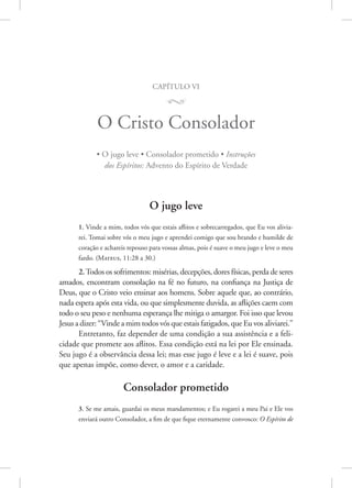 capítulo vi
M
O Cristo Consolador
• O jugo leve • Consolador prometido • Instruções
dos Espíritos: Advento do Espírito de Verdade
O jugo leve
1. Vinde a mim, todos vós que estais aflitos e sobrecarregados, que Eu vos alivia-
rei. Tomai sobre vós o meu jugo e aprendei comigo que sou brando e humilde de
coração e achareis repouso para vossas almas, pois é suave o meu jugo e leve o meu
fardo. (­
Mateus, 11:28 a 30.)
2.Todos os sofrimentos: misérias, decepções, dores físicas, perda de seres
amados, encontram consolação na fé no futuro, na confiança na Justiça de
Deus, que o Cristo veio ensinar aos homens. Sobre aquele que, ao contrário,
nada espera após esta vida, ou que simplesmente duvida, as aflições caem com
todo o seu peso e nenhuma esperança lhe mitiga o amargor. Foi isso que levou
Jesus a dizer: “Vinde a mim todos vós que estais fatigados, que Eu vos aliviarei.”
Entretanto, faz depender de uma condição a sua assistência e a feli-
cidade que promete aos aflitos. Essa condição está na lei por Ele ensinada.
Seu jugo é a observância dessa lei; mas esse jugo é leve e a lei é suave, pois
que apenas impõe, como dever, o amor e a caridade.
Consolador prometido
3. Se me amais, guardai os meus mandamentos; e Eu rogarei a meu Pai e Ele vos
enviará outro Consolador, a fim de que fique eternamente convosco: O Espírito de
 