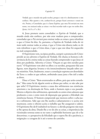 Capítulo VI
106
­Verdade, que o mundo não pode receber, porque o não vê e absolutamente o não
conhece. Mas quanto a vós, conhecê-lo-eis, porque ficará convosco e estará em
vós. Porém, o Consolador, que é o Santo Espírito, que meu Pai enviará em meu
nome, vos ensinará todas as coisas e vos fará recordar tudo o que vos tenho dito.
(João, 14:15 a 17 e 26.)
4. Jesus promete outro consolador: o Espírito de Verdade, que o
mundo ainda não conhece, por não estar maduro para o compreender,
consolador que o Pai enviará para ensinar todas as coisas e para relembrar
o que o Cristo há dito. Se, portanto, o Espírito de Verdade tinha de vir
mais tarde ensinar todas as coisas, é que o Cristo não dissera tudo; se ele
vem relembrar o que o Cristo disse, é que o que este disse foi esquecido
ou mal compreendido.
O Espiritismo vem, na época predita, cumprir a promessa do ­
Cristo:
preside ao seu advento o Espírito de Verdade. Ele chama os homens à ob-
servância da lei; ensina todas as coisas fazendo compreender o que Jesus só
disse por parábolas. Advertiu o Cristo: “Ouçam os que têm ouvidos para
ouvir.” O Espiritismo vem abrir os olhos e os ouvidos, porquanto fala sem
figuras, nem alegorias; levanta o véu intencionalmente lançado sobre cer-
tos mistérios. Vem, finalmente, trazer a consolação suprema aos deserdados
da Terra e a todos os que sofrem, atribuindo causa justa e fim útil a todas
as dores.
Disse o Cristo: “Bem-aventurados os aflitos, pois que serão consola-
dos.” Mas como há de alguém sentir-se ditoso por sofrer, se não sabe por
que sofre? O Espiritismo mostra a causa dos sofrimentos nas existências
anteriores e na destinação da Terra, onde o homem expia o seu passado.
Mostra o objetivo dos sofrimentos, apontando-os como crises salutares que
produzem a cura e como meio de depuração que garante a felicidade nas
existências futuras. O homem compreende que mereceu sofrer e acha jus-
to o sofrimento. Sabe que este lhe auxilia o adiantamento e o aceita sem
murmurar, como o obreiro aceita o trabalho que lhe assegurará o salário.
O Espiritismo lhe dá fé inabalável no futuro e a dúvida pungente não mais
se lhe apossa da alma. Dando-lhe a ver do alto as coisas, a importância das
vicissitudes terrenas some-se no vasto e esplêndido horizonte que ele o faz
descortinar, e a perspectiva da felicidade que o espera lhe dá a paciência, a
resignação e a coragem de ir até o termo do caminho.
 