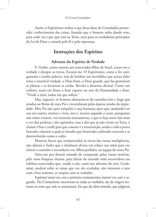 O Cristo Consolador
107
Assim, o Espiritismo realiza o que Jesus disse do Consolador prome-
tido: conhecimento das coisas, fazendo que o homem saiba donde vem,
para onde vai e por que está na Terra; atrai para os verdadeiros princípios
da Lei de Deus e consola pela fé e pela esperança.
Instruções dos Espíritos
Advento do Espírito de Verdade
5. Venho, como outrora aos transviados filhos de Israel, trazer-vos a
verdade e dissipar as trevas. Escutai-me. O Espiritismo, como o fez anti-
gamente a minha palavra, tem de lembrar aos incrédulos que acima deles
reina a imutável verdade: o Deus bom, o Deus grande, que faz germinem
as plantas e se levantem as ondas. Revelei a doutrina divinal. Como um
ceifeiro, reuni em feixes o bem esparso no seio da Humanidade e disse:
“Vinde a mim, todos vós que sofreis.”
Mas, ingratos, os homens afastaram-se do caminho reto e largo que
conduz ao Reino de meu Pai e enveredaram pelas ásperas sendas da impie-
dade. Meu Pai não quer aniquilar a raça humana; quer que, ajudando-vos
uns aos outros, mortos e vivos, isto é, mortos segundo a carne, porquanto
não existe a morte, vos socorrais mutuamente, e que se faça ouvir não mais
a voz dos profetas e dos apóstolos, mas a dos que já não vivem na Terra, a
clamar: Orai e crede! pois que a morte é a ressurreição, sendo a vida a prova
buscada e durante a qual as virtudes que houverdes cultivado crescerão e se
desenvolverão como o cedro.
Homens fracos que compreendeis as trevas das vossas inteligências,
não afasteis o facho que a clemência divina vos coloca nas mãos para vos
clarear o caminho e reconduzir-vos, filhos perdidos, ao regaço de vosso Pai.
Sinto-me por demais tomado de compaixão pelas vossas misérias,
pela vossa fraqueza imensa, para deixar de estender mão socorredora aos
infelizes transviados que, vendo o céu, caem nos abismos do erro. Crede,
amai, meditai sobre as coisas que vos são reveladas; não mistureis o joio
com a boa semente, as utopias com as verdades.
Espíritas! amai-vos, este o primeiro ensinamento; instruí-vos, este o se-
gundo. No Cristianismo encontram-se todas as verdades; são de origem hu-
mana os erros que nele se enraizaram. Eis que do além-túmulo, que julgáveis
 