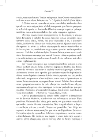 Capítulo VI
108
o nada, vozes vos clamam: “Irmãos! nada perece. Jesus Cristo é o vencedor do
mal, sede os vencedores da impiedade.” – O Espírito deVerdade. (Paris, 1860.)
6. Venho instruir e consolar os pobres deserdados. Venho dizer-lhes
que elevem a sua resignação ao nível de suas provas, que chorem, porquan-
to a dor foi sagrada no Jardim das Oliveiras; mas que esperem, pois que
também a eles os anjos consoladores lhes virão enxugar as lágrimas.
Obreiros, traçai o vosso sulco; recomeçai no dia seguinte o afanoso
labor da véspera; o trabalho das vossas mãos vos fornece aos corpos o pão
terrestre; vossas almas, porém, não estão esquecidas; e Eu, o Jardineiro
divino, as cultivo no silêncio dos vossos pensamentos. Quando soar a hora
do repouso, e a trama da vida se vos escapar das mãos e vossos olhos se
fecharem para a luz, sentireis que surge em vós e germina a minha preciosa
semente. Nada fica perdido no Reino de nosso Pai e os vossos suores e mi-
sérias formam o tesouro que vos tornará ricos nas esferas superiores, onde
a luz substitui as trevas e onde o mais desnudo dentre todos vós será talvez
o mais resplandecente.
Em verdade vos digo: os que carregam seus fardos e assistem os seus
irmãos são bem-amados meus. Instruí-vos na preciosa doutrina que dissipa
o erro das revoltas e vos mostra o sublime objetivo da provação humana.
Assim como o vento varre a poeira, que também o sopro dos Espíritos dis-
sipe os vossos despeitos contra os ricos do mundo, que são, não raro, muito
miseráveis, porquanto se acham sujeitos a provas mais perigosas do que as
vossas. Estou convosco e meu apóstolo vos instrui. Bebei na fonte viva do
amor e preparai-vos, cativos da vida, a lançar-vos um dia, livres e alegres,
no seio daquele que vos criou fracos para vos tornar perfectíveis e que quer
modeleis vós mesmos a vossa maleável argila, a fim de serdes os artífices da
vossa imortalidade. – O Espírito de Verdade. (Paris, 1861.)
7. Sou o grande médico das almas e venho trazer-vos o remédio que
vos há de curar. Os fracos, os sofredores e os enfermos são os meus filhos
prediletos. Venho salvá-los. Vinde, pois, a mim, vós que sofreis e vos achais
oprimidos, e sereis aliviados e consolados. Não busqueis alhures a força e
a consolação, pois que o mundo é impotente para dá-las. Deus dirige um
supremo apelo aos vossos corações, por meio do Espiritismo. ­
Escutai-o.
Extirpados sejam de vossas almas doloridas a impiedade, a mentira, o erro,
a incredulidade. São monstros que sugam o vosso mais puro sangue e
que vos abrem chagas quase sempre mortais. Que, no futuro, humildes e
 