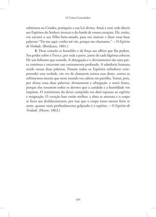 O Cristo Consolador
109
­
submissos ao Criador, pratiqueis a sua Lei divina. Amai e orai; sede dóceis
aos Espíritos do Senhor; invocai-o do fundo de vossos corações. Ele, então,
vos enviará o seu Filho bem-amado, para vos instruir e dizer estas boas
palavras: “Eis-me aqui; venho até vós, porque me chamastes.” – O Espírito
de Verdade. (Bordeaux, 1861.)
8. Deus consola os humildes e dá força aos aflitos que lha pedem.
Seu poder cobre a Terra e, por toda a parte, junto de cada lágrima colocou
Ele um bálsamo que consola. A abnegação e o devotamento são uma pre-
ce contínua e encerram um ensinamento profundo. A sabedoria humana
reside nessas duas palavras. Possam todos os Espíritos sofredores com-
preender essa verdade, em vez de clamarem contra suas dores, contra os
sofrimentos morais que neste mundo vos cabem em partilha. Tomai, pois,
por divisa estas duas palavras: devotamento e abnegação, e sereis fortes,
porque elas resumem todos os deveres que a caridade e a humildade vos
impõem. O sentimento do dever cumprido vos dará repouso ao espírito
e resignação. O coração bate então melhor, a alma se asserena e o corpo
se forra aos desfalecimentos, por isso que o corpo tanto menos forte se
sente, quanto mais profundamente golpeado é o espírito. – O Espírito de
Verdade. (Havre, 1863.)
 