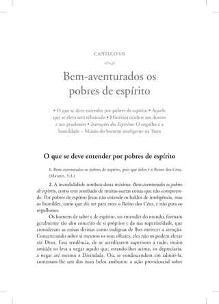 capítulo vii
M
Bem-aventurados os
pobres de espírito
• O que se deve entender por pobres de espírito • Aquele
que se eleva será rebaixado • Mistérios ocultos aos doutos
e aos prudentes • Instruções dos Espíritos: O orgulho e a
humildade – Missão do homem inteligente na Terra
O que se deve entender por pobres de espírito
1. Bem-aventurados os pobres de espírito, pois que deles é o Reino dos Céus.
(­
Mateus, 5:3.)
2. A incredulidade zombou desta máxima: Bem-aventurados os pobres
de espírito, como tem zombado de muitas outras coisas que não compreen-
de. Por pobres de espírito Jesus não entende os baldos de inteligência, mas
os humildes, tanto que diz ser para estes o Reino dos Céus, e não para os
orgulhosos.
Os homens de saber e de espírito, no entender do mundo, formam
geralmente tão alto conceito de si próprios e da sua superioridade, que
consideram as coisas divinas como indignas de lhes merecer a atenção.
Concentrando sobre si mesmos os seus olhares, eles não os podem elevar
até Deus. Essa tendência, de se acreditarem superiores a tudo, muito
amiúde os leva a negar aquilo que, estando-lhes acima, os depreciaria,
a negar até mesmo a Divindade. Ou, se condescendem em admiti-la,
contestam-lhe um dos mais belos atributos: a ação providencial sobre
 