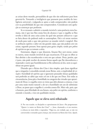Capítulo VII
112
as coisas deste mundo, persuadidos de que eles são suficientes para bem
­
governá-lo. Tomando a inteligência que possuem para medida da inte-
ligência universal, e julgando-se aptos a tudo compreender, não podem
crer na possibilidade do que não compreendem. Consideram sem apela-
ção as sentenças que proferem.
Se se recusam a admitir o mundo invisível e uma potência extra-hu-
mana, não é que isso lhes esteja fora do alcance; é que o orgulho se lhes
revolta à ideia de uma coisa acima da qual não possam colocar-se e que
os faria descer do pedestal onde se contemplam. Daí o só terem sorrisos
de mofa para tudo o que não pertence ao mundo visível e tangível. Eles
se atribuem espírito e saber em tão grande cópia, que não podem crer em
coisas, segundo pensam, boas apenas para gente simples, tendo por pobres
de espírito os que as tomam a sério.
Entretanto, digam o que disserem, forçoso lhes será entrar, como
os outros, nesse mundo invisível de que escarnecem. É lá que os olhos se
lhes abrirão e eles reconhecerão o erro em que caíram. Deus, porém, que
é justo, não pode receber da mesma forma aquele que lhe desconheceu a
majestade e outro que humildemente se lhe submeteu às leis, nem os aqui-
nhoar em partes iguais.
Dizendo que o Reino dos Céus é dos simples, quis Jesus significar
que a ninguém é concedida entrada nesse Reino, sem a simplicidade de co-
ração e humildade de espírito; que o ignorante possuidor dessas qualidades
será preferido ao sábio que mais crê em si do que em Deus. Em todas as
circunstâncias, Jesus põe a humildade na categoria das virtudes que aproxi-
mam de Deus e o orgulho entre os vícios que dele afastam a criatura, e isso
por uma razão muito natural: a de ser a humildade um ato de submissão
a Deus, ao passo que o orgulho é a revolta contra Ele. Mais vale, pois, que
o homem, para felicidade do seu futuro, seja pobre em espírito, conforme o
entende o mundo, e rico em qualidades morais.
Aquele que se eleva será rebaixado
3. Por essa ocasião, os discípulos se aproximaram de Jesus e lhe perguntaram:
“Quem é o maior no Reino dos Céus?” — Jesus, chamando a si um menino,
o colocou no meio deles e respondeu: “Digo-vos, em verdade, que, se não vos
converterdes e tornardes quais crianças, não entrareis no Reino dos Céus. Aquele,
 