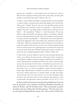 Bem-aventurados os pobres de espírito
113
portanto, que se humilhar e se tornar pequeno como esta criança será o maior no
Reino dos Céus e aquele que recebe em meu nome a uma criança, tal como acabo
de dizer, é a mim mesmo que recebe.”(Mateus, 18:1 a 5.)
4. Então, a mãe dos filhos de Zebedeu se aproximou dele com seus dois filhos
e o adorou, dando a entender que lhe queria pedir alguma coisa. Disse-lhe Ele:
“Que queres?” “Manda”, disse ela, “que estes meus dois filhos tenham assento
no teu Reino, um à tua direita e o outro à tua esquerda.” — Mas Jesus lhe res-
pondeu: “Não sabes o que pedes; podeis vós ambos beber o cálice que Eu vou
beber?” — Eles responderam: “Podemos.” — Jesus lhes replicou: “É certo que
bebereis o cálice que Eu beber; mas, pelo que respeita a vos sentardes à minha di-
reita ou à minha esquerda, não me cabe a mim vo-lo conceder; isso será para aque-
les a quem meu Pai o tem preparado.” — Ouvindo isso, os dez outros apóstolos se
encheram de indignação contra os dois irmãos. Jesus, chamando-os para perto de
si, lhes disse: “Sabeis que os príncipes das nações as dominam e que os grandes as
tratam com império. Assim não deve ser entre vós; ao contrário, aquele que quiser
tornar-se o maior, seja vosso servo; e aquele que quiser ser o primeiro entre vós seja vosso
escravo; do mesmo modo que o Filho do Homem não veio para ser servido, mas
para servir e dar a vida pela redenção de muitos.”(Mateus, 20:20 a 28.)
5. Jesus entrou em dia de sábado na casa de um dos principais fariseus para
aí fazer a sua refeição. Os que lá estavam o observaram. Então, notando que
os convidados escolhiam os primeiros lugares, propôs-lhes uma parábola, di-
zendo: “Quando fordes convidados para bodas, não tomeis o primeiro lugar,
para que não suceda que, havendo entre os convidados uma pessoa mais con-
siderada do que vós, aquele que vos haja convidado venha a dizer-vos: dai o
vosso lugar a este, e vos vejais constrangidos a ocupar, cheios de vergonha, o
último lugar. Quando fordes convidados, ide colocar-vos no último lugar, a
fim de que, quando aquele que vos convidou chegar, vos diga: meu amigo,
venha mais para cima. Isso então será para vós um motivo de glória, diante
de todos os que estiverem convosco à mesa; porquanto todo aquele que se eleva
será rebaixado e todo aquele que se abaixa será elevado.” (Lucas, 14:1 e 7 a 11.)
6. Estas máximas decorrem do princípio de humildade que Jesus não
cessa de apresentar como condição essencial da felicidade prometida aos
eleitos do Senhor e que Ele formulou assim: “Bem-aventurados os pobres
de espírito, pois que o Reino dos Céus lhes pertence.” Ele toma uma crian-
ça como tipo da simplicidade de coração e diz: “Será o maior no Reino dos
 