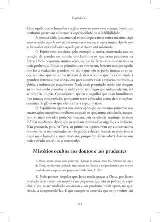 Capítulo VII
114
Céus aquele que se humilhar e se fizer pequeno como uma criança, isto é, que
nenhuma pretensão alimentar à superioridade ou à infalibilidade.
A mesma ideia fundamental se nos depara nesta outra máxima: Seja
vosso servidor aquele que quiser tornar-se o maior, e nesta outra: Aquele que
se humilhar será exalçado e aquele que se elevar será rebaixado.
O Espiritismo sanciona pelo exemplo a teoria, mostrando-nos na
posição de grandes no mundo dos Espíritos os que eram pequenos na
­
Terra; e bem pequenos, muitas vezes, os que na Terra eram os maiores e os
mais poderosos. E que os primeiros, ao morrerem, levaram consigo aquilo
que faz a verdadeira grandeza no céu e que não se perde nunca: as virtu-
des, ao passo que os outros tiveram de deixar aqui o que lhes constituía a
grandeza terrena e que se não leva para a outra vida: a riqueza, os títulos, a
glória, a nobreza do nascimento. Nada mais possuindo senão isso chegam
ao outro mundo privados de tudo, como náufragos que tudo perderam, até
as próprias roupas. Conservaram apenas o orgulho que mais humilhante
lhes torna a nova posição, porquanto veem colocados acima de si e resplan-
decentes de glória os que eles na Terra espezinharam.
O Espiritismo aponta-nos outra aplicação do mesmo princípio nas
encarnações sucessivas, mediante as quais os que, numa existência, ocupa-
ram as mais elevadas posições, descem, em existência seguinte, às mais
ínfimas condições, desde que os tenham dominado o orgulho e a ambição.
Não procureis, pois, na Terra, os primeiros lugares, nem vos colocar acima
dos outros, se não quiserdes ser obrigados a descer. Buscai, ao contrário, o
lugar mais humilde e mais modesto, porquanto Deus saberá dar-vos um
mais elevado no céu, se o merecerdes.
Mistérios ocultos aos doutos e aos prudentes
7. Disse, então, Jesus estas palavras: “Graças te rendo, meu Pai, Senhor do céu e
da Terra, por haveres ocultado estas coisas aos doutos e aos prudentes e por as teres
revelado aos simples e aos pequenos.”(Mateus, 11:25.)
8. Pode parecer singular que Jesus renda graças a Deus, por haver
revelado estas coisas aos simples e aos pequenos, que são os pobres de espí-
rito, e por as ter ocultado aos doutos e aos prudentes, mais aptos, na apa-
rência, a compreendê-las. É que cumpre se entenda que os primeiros são
 
