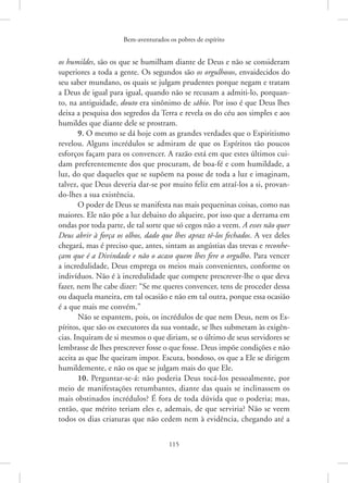 Bem-aventurados os pobres de espírito
115
os ­humildes, são os que se humilham diante de Deus e não se consideram
superiores a toda a gente. Os segundos são os orgulhosos, envaidecidos do
seu saber mundano, os quais se julgam prudentes porque negam e tratam
a Deus de igual para igual, quando não se recusam a admiti-lo, porquan-
to, na antiguidade, douto era sinônimo de sábio. Por isso é que Deus lhes
deixa a pesquisa dos segredos da Terra e revela os do céu aos simples e aos
humildes que diante dele se prostram.
9. O mesmo se dá hoje com as grandes verdades que o Espiritismo
revelou. Alguns incrédulos se admiram de que os Espíritos tão poucos
esforços façam para os convencer. A razão está em que estes últimos cui-
dam preferentemente dos que procuram, de boa-fé e com humildade, a
luz, do que daqueles que se supõem na posse de toda a luz e imaginam,
talvez, que Deus deveria dar-se por muito feliz em atraí-los a si, provan-
do-lhes a sua existência.
O poder de Deus se manifesta nas mais pequeninas coisas, como nas
maiores. Ele não põe a luz debaixo do alqueire, por isso que a derrama em
ondas por toda parte, de tal sorte que só cegos não a veem. A esses não quer
Deus abrir à força os olhos, dado que lhes apraz tê-los fechados. A vez deles
chegará, mas é preciso que, antes, sintam as angústias das trevas e reconhe-
çam que é a Divindade e não o acaso quem lhes fere o orgulho. Para vencer
a incredulidade, Deus emprega os meios mais convenientes, conforme os
indivíduos. Não é à incredulidade que compete prescrever-lhe o que deva
fazer, nem lhe cabe dizer: “Se me queres convencer, tens de proceder dessa
ou daquela maneira, em tal ocasião e não em tal outra, porque essa ocasião
é a que mais me convém.”
Não se espantem, pois, os incrédulos de que nem Deus, nem os Es-
píritos, que são os executores da sua vontade, se lhes submetam às exigên-
cias. Inquiram de si mesmos o que diriam, se o último de seus servidores se
lembrasse de lhes prescrever fosse o que fosse. Deus impõe condições e não
aceita as que lhe queiram impor. Escuta, bondoso, os que a Ele se dirigem
humildemente, e não os que se julgam mais do que Ele.
10. Perguntar-se-á: não poderia Deus tocá-los pessoalmente, por
meio de manifestações retumbantes, diante das quais se inclinassem os
mais obstinados incrédulos? É fora de toda dúvida que o poderia; mas,
então, que mérito teriam eles e, ademais, de que serviria? Não se veem
todos os dias criaturas que não cedem nem à evidência, chegando até a
 