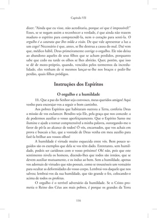Capítulo VII
116
dizer: “Ainda que eu visse, não acreditaria, porque sei que é impossível?”
Esses, se se negam assim a reconhecer a verdade, é que ainda não trazem
maduro o espírito para compreendê-la, nem o coração para senti-la. O
orgulho é a catarata que lhes tolda a visão. De que vale apresentar a luz a
um cego? Necessário é que, antes, se lhe destrua a causa do mal. Daí vem
que, médico hábil, Deus primeiramente corrige o orgulho. Ele não deixa
ao abandono aqueles de seus filhos que se acham perdidos, porquanto
sabe que cedo ou tarde os olhos se lhes abrirão. Quer, porém, que isso
se dê de moto-próprio, quando, vencidos pelos tormentos da incredu-
lidade, eles venham de si mesmos lançar-se-lhe nos braços e pedir-lhe
perdão, quais filhos pródigos.
Instruções dos Espíritos
O orgulho e a humildade
11. Que a paz do Senhor seja convosco, meus queridos amigos! Aqui
venho para encorajar-vos a seguir o bom caminho.
Aos pobres Espíritos que habitaram outrora a Terra, conferiu Deus
a missão de vos esclarecer. Bendito seja Ele, pela graça que nos concede: a
de podermos auxiliar o vosso aperfeiçoamento. Que o Espírito Santo me
ilumine e ajude a tornar compreensível a minha palavra, outorgando-me o
favor de pô-la ao alcance de todos! Ó vós, encarnados, que vos achais em
prova e buscais a luz, que a vontade de Deus venha em meu auxílio para
fazê-la brilhar aos vossos olhos!
A humildade é virtude muito esquecida entre vós. Bem pouco se-
guidos são os exemplos que dela se vos têm dado. Entretanto, sem humil-
dade, podeis ser caridosos com o vosso próximo? Oh! não, pois que este
sentimento nivela os homens, dizendo-lhes que todos são irmãos, que se
devem auxiliar mutuamente, e os induz ao bem. Sem a humildade, apenas
vos adornais de virtudes que não possuís, como se trouxésseis um vestuário
para ocultar as deformidades do vosso corpo. Lembrai-vos daquele que nos
salvou; lembrai-vos da sua humildade, que tão grande o fez, colocando-o
acima de todos os profetas.
O orgulho é o terrível adversário da humildade. Se o Cristo pro-
metia o Reino dos Céus aos mais pobres, é porque os grandes da Terra
 