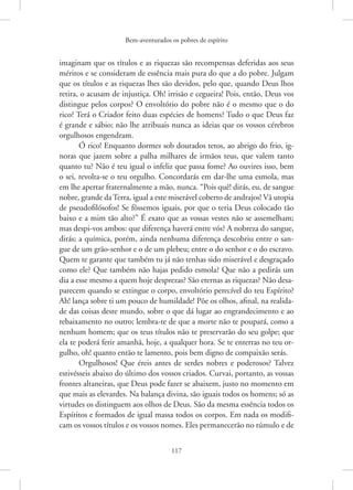 Bem-aventurados os pobres de espírito
117
imaginam que os títulos e as riquezas são recompensas deferidas aos seus
méritos e se consideram de essência mais pura do que a do pobre. Julgam
que os títulos e as riquezas lhes são devidos, pelo que, quando Deus lhos
retira, o acusam de injustiça. Oh! irrisão e cegueira! Pois, então, Deus vos
distingue pelos corpos? O envoltório do pobre não é o mesmo que o do
rico? Terá o Criador feito duas espécies de homens? Tudo o que Deus faz
é grande e sábio; não lhe atribuais nunca as ideias que os vossos cérebros
orgulhosos engendram.
Ó rico! Enquanto dormes sob dourados tetos, ao abrigo do frio, ig-
noras que jazem sobre a palha milhares de irmãos teus, que valem tanto
quanto tu? Não é teu igual o infeliz que passa fome? Ao ouvires isso, bem
o sei, revolta-se o teu orgulho. Concordarás em dar-lhe uma esmola, mas
em lhe apertar fraternalmente a mão, nunca. “Pois quê! dirás, eu, de sangue
nobre, grande daTerra, igual a este miserável coberto de andrajos! Vã utopia
de pseudofilósofos! Se fôssemos iguais, por que o teria Deus colocado tão
baixo e a mim tão alto?” É exato que as vossas vestes não se assemelham;
mas despi-vos ambos: que diferença haverá entre vós? A nobreza do sangue,
dirás; a química, porém, ainda nenhuma diferença descobriu entre o san-
gue de um grão-senhor e o de um plebeu; entre o do senhor e o do escravo.
Quem te garante que também tu já não tenhas sido miserável e desgraçado
como ele? Que também não hajas pedido esmola? Que não a pedirás um
dia a esse mesmo a quem hoje desprezas? São eternas as riquezas? Não desa-
parecem quando se extingue o corpo, envoltório perecível do teu Espírito?
Ah! lança sobre ti um pouco de humildade! Põe os olhos, afinal, na realida-
de das coisas deste mundo, sobre o que dá lugar ao engrandecimento e ao
rebaixamento no outro; lembra-te de que a morte não te poupará, como a
nenhum homem; que os teus títulos não te preservarão do seu golpe; que
ela te poderá ferir amanhã, hoje, a qualquer hora. Se te enterras no teu or-
gulho, oh! quanto então te lamento, pois bem digno de compaixão serás.
Orgulhosos! Que éreis antes de serdes nobres e poderosos? Talvez
estivésseis abaixo do último dos vossos criados. Curvai, portanto, as vossas
frontes altaneiras, que Deus pode fazer se abaixem, justo no momento em
que mais as elevardes. Na balança divina, são iguais todos os homens; só as
virtudes os distinguem aos olhos de Deus. São da mesma essência todos os
Espíritos e formados de igual massa todos os corpos. Em nada os modifi-
cam os vossos títulos e os vossos nomes. Eles permanecerão no túmulo e de
 