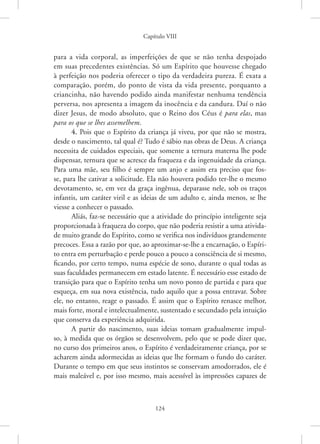 Capítulo VIII
124
para a vida corporal, as imperfeições de que se não tenha despojado
em suas precedentes existências. Só um Espírito que houvesse chegado
à perfeição nos poderia oferecer o tipo da verdadeira pureza. É exata a
comparação, porém, do ponto de vista da vida presente, porquanto a
criancinha, não havendo podido ainda manifestar nenhuma tendência
perversa, nos apresenta a imagem da inocência e da candura. Daí o não
dizer Jesus, de modo absoluto, que o Reino dos Céus é para elas, mas
para os que se lhes assemelhem.
4. Pois que o Espírito da criança já viveu, por que não se mostra,
desde o nascimento, tal qual é? Tudo é sábio nas obras de Deus. A criança
necessita de cuidados especiais, que somente a ternura materna lhe pode
dispensar, ternura que se acresce da fraqueza e da ingenuidade da criança.
Para uma mãe, seu filho é sempre um anjo e assim era preciso que fos-
se, para lhe cativar a solicitude. Ela não houvera podido ter-lhe o mesmo
devotamento, se, em vez da graça ingênua, deparasse nele, sob os traços
infantis, um caráter viril e as ideias de um adulto e, ainda menos, se lhe
viesse a conhecer o passado.
Aliás, faz-se necessário que a atividade do princípio inteligente seja
proporcionada à fraqueza do corpo, que não poderia resistir a uma ativida-
de muito grande do Espírito, como se verifica nos indivíduos grandemente
precoces. Essa a razão por que, ao aproximar-se-lhe a encarnação, o Espíri-
to entra em perturbação e perde pouco a pouco a consciência de si mesmo,
ficando, por certo tempo, numa espécie de sono, durante o qual todas as
suas faculdades permanecem em estado latente. É necessário esse estado de
transição para que o Espírito tenha um novo ponto de partida e para que
esqueça, em sua nova existência, tudo aquilo que a possa entravar. Sobre
ele, no entanto, reage o passado. É assim que o Espírito renasce melhor,
mais forte, moral e intelectualmente, sustentado e secundado pela intuição
que conserva da experiência adquirida.
A partir do nascimento, suas ideias tomam gradualmente impul-
so, à medida que os órgãos se desenvolvem, pelo que se pode dizer que,
no curso dos primeiros anos, o Espírito é verdadeiramente criança, por se
acharem ainda adormecidas as ideias que lhe formam o fundo do caráter.
Durante o tempo em que seus instintos se conservam amodorrados, ele é
mais maleável e, por isso mesmo, mais acessível às impressões capazes de
 