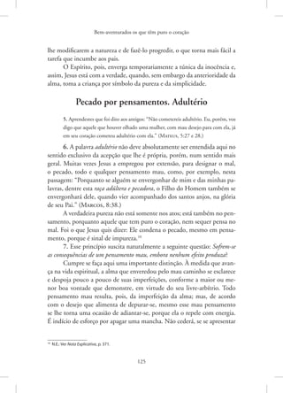 Bem-aventurados os que têm puro o coração
125
lhe modificarem a natureza e de fazê-lo progredir, o que torna mais fácil a
tarefa que incumbe aos pais.
O Espírito, pois, enverga temporariamente a túnica da inocência e,
assim, Jesus está com a verdade, quando, sem embargo da anterioridade da
alma, toma a criança por símbolo da pureza e da simplicidade.
Pecado por pensamentos. Adultério
5. Aprendestes que foi dito aos antigos: “Não cometereis adultério. Eu, porém, vos
digo que aquele que houver olhado uma mulher, com mau desejo para com ela, já
em seu coração cometeu adultério com ela.”(Mateus, 5:27 e 28.)
6. A palavra adultério não deve absolutamente ser entendida aqui no
sentido exclusivo da acepção que lhe é própria, porém, num sentido mais
geral. Muitas vezes Jesus a empregou por extensão, para designar o mal,
o pecado, todo e qualquer pensamento mau, como, por exemplo, nesta
passagem: “Porquanto se alguém se envergonhar de mim e das minhas pa-
lavras, dentre esta raça adúltera e pecadora, o Filho do Homem também se
envergonhará dele, quando vier acompanhado dos santos anjos, na glória
de seu Pai.” (Marcos, 8:38.)
A verdadeira pureza não está somente nos atos; está também no pen-
samento, porquanto aquele que tem puro o coração, nem sequer pensa no
mal. Foi o que Jesus quis dizer: Ele condena o pecado, mesmo em pensa-
mento, porque é sinal de impureza.10
7. Esse princípio suscita naturalmente a seguinte questão: Sofrem-se
as consequências de um pensamento mau, embora nenhum efeito produza?
Cumpre se faça aqui uma importante distinção. À medida que avan-
ça na vida espiritual, a alma que enveredou pelo mau caminho se esclarece
e despoja pouco a pouco de suas imperfeições, conforme a maior ou me-
nor boa vontade que demonstre, em virtude do seu livre-arbítrio. Todo
pensamento mau resulta, pois, da imperfeição da alma; mas, de acordo
com o desejo que alimenta de depurar-se, mesmo esse mau pensamento
se lhe torna uma ocasião de adiantar-se, porque ela o repele com energia.
É indício de esforço por apagar uma mancha. Não cederá, se se apresentar
10
N.E.: Ver Nota Explicativa, p. 371.
 