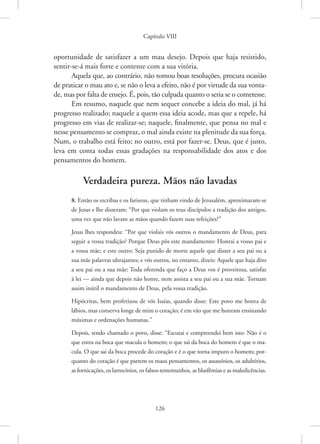 Capítulo VIII
126
oportunidade de satisfazer a um mau desejo. Depois que haja resistido,
sentir-se-á mais forte e contente com a sua vitória.
Aquela que, ao contrário, não tomou boas resoluções, procura ocasião
de praticar o mau ato e, se não o leva a efeito, não é por virtude da sua vonta-
de, mas por falta de ensejo. É, pois, tão culpada quanto o seria se o cometesse.
Em resumo, naquele que nem sequer concebe a ideia do mal, já há
progresso realizado; naquele a quem essa ideia acode, mas que a repele, há
progresso em vias de realizar-se; naquele, finalmente, que pensa no mal e
nesse pensamento se compraz, o mal ainda existe na plenitude da sua força.
Num, o trabalho está feito; no outro, está por fazer-se. Deus, que é justo,
leva em conta todas essas gradações na responsabilidade dos atos e dos
pensamentos do homem.
Verdadeira pureza. Mãos não lavadas
8. Então os escribas e os fariseus, que tinham vindo de Jerusalém, aproximaram-se
de Jesus e lhe disseram: “Por que violam os teus discípulos a tradição dos antigos,
uma vez que não lavam as mãos quando fazem suas refeições?”
Jesus lhes respondeu: “Por que violais vós outros o mandamento de Deus, para
seguir a vossa tradição? Porque Deus pôs este mandamento: Honrai a vosso pai e
a vossa mãe; e este outro: Seja punido de morte aquele que disser a seu pai ou a
sua mãe palavras ultrajantes; e vós outros, no entanto, dizeis: Aquele que haja dito
a seu pai ou a sua mãe: Toda oferenda que faço a Deus vos é proveitosa, satisfaz
à lei — ainda que depois não honre, nem assista a seu pai ou a sua mãe. Tornam
assim inútil o mandamento de Deus, pela vossa tradição.
Hipócritas, bem profetizou de vós Isaías, quando disse: Este povo me honra de
lábios, mas conserva longe de mim o coração; é em vão que me honram ensinando
máximas e ordenações humanas.”
Depois, tendo chamado o povo, disse: “Escutai e compreendei bem isto: Não é o
que entra na boca que macula o homem; o que sai da boca do homem é que o ma-
cula. O que sai da boca procede do coração e é o que torna impuro o homem; por-
quanto do coração é que partem os maus pensamentos, os assassínios, os adultérios,
as fornicações, os latrocínios, os falsos-testemunhos, as blasfêmias e as maledicências.
 