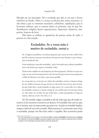 Capítulo VIII
128
falseada em seu princípio. Tal o resultado que dão as em que a forma
sobreleva ao fundo. Nula é a crença na eficácia dos sinais exteriores, se
não obsta a que se cometam assassínios, adultérios, espoliações, que se
levantem calúnias, que se causem danos ao próximo, seja no que for.
Semelhantes religiões fazem supersticiosos, hipócritas, fanáticos; não,
porém, homens de bem.
Não basta se tenham as aparências da pureza; acima de tudo, é
­
preciso ter a do coração.
Escândalos. Se a vossa mão é
motivo de escândalo, cortai-a
11. Se algum escandalizar a um destes pequenos que creem em mim, melhor fora
que lhe atassem ao pescoço uma dessas mós que um asno faz girar e que o lanças-
sem no fundo do mar.
Ai do mundo por causa dos escândalos;11
pois é necessário que venham escândalos;
mas ai do homem por quem o escândalo venha.
Tende muito cuidado em não desprezar um destes pequenos. Declaro-vos que seus
anjos no céu veem incessantemente a face de meu Pai que está nos céus, porquanto
o Filho do Homem veio salvar o que estava perdido.
Se a vossa mão ou o vosso pé vos é objeto de escândalo, cortai-os e lançai-os longe
de vós; melhor será para vós que entreis na vida tendo um só pé ou uma só mão,
do que terdes dois e serdes lançados no fogo eterno. Se o vosso olho vos é objeto
de escândalo, arrancai-o e lançai-o longe de vós; melhor para vós será que entreis
na vida tendo um só olho, do que terdes dois e serdes precipitados no fogo do
inferno. (Mateus,5:29 e 30; 18:6 a 11.)
12. No sentido vulgar, escândalo se diz de toda ação que de modo os-
tensivo vá de encontro à moral ou ao decoro. O escândalo não está na ação
em si mesma, mas na repercussão que possa ter. A palavra escândalo implica
sempre a ideia de um certo arruído. Muitas pessoas se contentam com evitar
o escândalo, porque este lhes faria sofrer o orgulho, lhes acarretaria perda
11
N.E.: Nas traduções mais recentes e mais fiéis da Bíblia, a palavra escândalo está expressa por tropeço
(na tradução em Esperanto falilo), querendo significar que Jesus se referia a tudo que leva o homem
à queda: o mau exemplo, princípios falsos, abuso do poder etc.
 