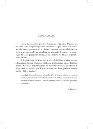 Explicação
Como é do domínio público, Kardec, ao imprimir a 3a
edição do
seu livro — O evangelho segundo o espiritismo —, por ordem dos Espíri-
tos reformou completamente as edições anteriores, suprimindo inúmeros
trechos, acrescentando outros, alterando a redação de muitos e a nume-
ração de vários parágrafos, tendo, anteriormente, modificado o próprio
título da obra.
A 3a
edição francesa ficou, pois, sendo a definitiva e, por isso mesmo,
a Federação Espírita Brasileira, obediente às instruções que os Espíritos
deram a Kardec, e por este aceitas, fez a presente tradução da referida 3a
edição francesa, sobre a qual Kardec escreveu, em Revue spirite de novem-
bro de 1865, o seguinte:
Esta edição foi completamente refundida. Além de algumas adições, as principais
modificações consistem numa classificação mais metódica, mais clara e mais cô-
moda das matérias, tornando a obra de mais fácil leitura e facilitando igualmente
as consultas.
A Editora
 