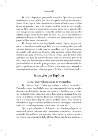 Capítulo VIII
130
16. Mas ai daquele por quem venha o escândalo. Quer dizer que o mal
sendo sempre o mal, aquele que a seu mau grado servir de instrumento à
Justiça divina, aquele cujos maus instintos foram utilizados, nem por isso
deixou de praticar o mal e de merecer punição. Assim é, por exemplo,
que um filho ingrato é uma punição ou uma prova para o pai que sofre
com isso, porque esse pai talvez tenha sido também um mau filho que fez
sofresse seu pai. Passa ele pela pena de talião, mas essa circunstância não
pode servir de escusa ao filho que, a seu turno, terá de ser castigado em seus
próprios filhos, ou de outra maneira.
17. Se vossa mão é causa de escândalo, cortai-a. Figura enérgica esta,
que seria absurda se tomada ao pé da letra, e que apenas significa que cada
um deve destruir em si toda causa de escândalo, isto é, de mal; arrancar
do coração todo sentimento impuro e toda tendência viciosa. Quer dizer
também que, para o homem, mais vale ter cortada uma das mãos, antes
que servir essa mão de instrumento para uma ação má; ficar privado da
vista, antes que lhe servirem os olhos para conceber maus pensamentos.
Jesus nada disse de absurdo, para quem quer que apreenda o sentido ale-
górico e profundo de suas palavras. Muitas coisas, entretanto, não podem
ser compreendidas sem a chave que para as decifrar o Espiritismo faculta.
Instruções dos Espíritos
Deixai que venham a mim as criancinhas
18. Disse o Cristo: “Deixai que venham a mim as criancinhas.”
Profundas em sua simplicidade, essas palavras não continham um simples
chamamento dirigido às crianças, mas também o das almas que gravitam
nas regiões inferiores, onde o infortúnio desconhece a esperança. Jesus cha-
mava a si a infância intelectual da criatura formada: os fracos, os escraviza-
dos e os viciosos. Ele nada podia ensinar à infância física, presa à matéria,
submetida ao jugo do instinto, ainda não incluída na categoria superior da
razão e da vontade que se exercem em torno dela e por ela.
Queria que os homens a Ele fossem com a confiança daqueles en-
tezinhos de passos vacilantes, cujo chamamento conquistava, para o seu,
o coração das mulheres, que são todas mães. Submetia assim as almas à
sua terna e misteriosa autoridade. Ele foi o facho que ilumina as trevas, a
 