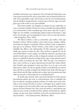 Bem-aventurados os que têm puro o coração
131
­
claridade matinal que toca a despertar; foi o iniciador do Espiritismo, que
a seu turno atrairá para Ele, não as criancinhas, mas os homens de boa von-
tade. Está empenhada a ação viril; já não se trata de crer instintivamente,
nem de obedecer maquinalmente; é preciso que o homem siga a lei inteli-
gente que se lhe revela na sua universalidade.
Meus bem-amados, são chegados os tempos em que, explicados, os
erros se tornarão verdades. Ensinar-vos-emos o sentido exato das parábolas
e vos mostraremos a forte correlação que existe entre o que foi e o que é.
Digo-vos, em verdade: a manifestação espírita avulta no horizonte, e aqui
está o seu enviado, que vai resplandecer como o Sol no cume dos montes.
– João Evangelista. (Paris, 1863.)
19. Deixai venham a mim as criancinhas, pois tenho o leite que
fortalece os fracos. Deixai venham a mim todos os que, tímidos e débeis,
necessitam de amparo e consolação. Deixai venham a mim os ignorantes,
para que eu os esclareça. Deixai venham a mim todos os que sofrem, a
multidão dos aflitos e dos infortunados: Eu lhes ensinarei o grande re-
médio que suaviza os males da vida e lhes revelarei o segredo da cura de
suas feridas! Qual é, meus amigos, esse bálsamo soberano, que possui tão
grande virtude, que se aplica a todas as chagas do coração e as cicatriza? É o
amor, é a caridade! Se possuís esse fogo divino, que é o que podereis temer?
Direis a todos os instantes de vossa vida: “Meu Pai, que a tua vontade se
faça e não a minha; se te apraz experimentar-me pela dor e pelas tribula-
ções, bendito sejas, porquanto é para meu bem, eu o sei, que a tua mão
sobre mim se abate. Se é do teu agrado, Senhor, ter piedade da tua criatura
fraca, dar-lhe ao coração as alegrias sãs, bendito sejas ainda. Mas faze que o
amor divino não lhe fique amodorrado na alma, que incessantemente faça
subir aos teus pés o testemunho do seu reconhecimento!”
Se tendes amor, possuís tudo o que há de desejável na Terra, possuís
preciosíssima pérola, que nem os acontecimentos, nem as maldades dos
que vos odeiem e persigam poderão arrebatar. Se tendes amor, tereis colo-
cado o vosso tesouro lá onde os vermes e a ferrugem não o podem atacar
e vereis apagar-se da vossa alma tudo o que seja capaz de lhe conspurcar a
pureza; sentireis diminuir dia a dia o peso da matéria e, qual pássaro que
adeja nos ares e já não se lembra da Terra, subireis continuamente, subireis
sempre, até que vossa alma, inebriada, se farte do seu elemento de vida no
seio do Senhor. – Um Espírito protetor. (Bordeaux, 1861.)
 