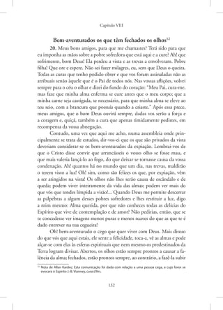 Capítulo VIII
132
Bem-aventurados os que têm fechados os olhos12
20. Meus bons amigos, para que me chamastes? Terá sido para que
eu imponha as mãos sobre a pobre sofredora que está aqui e a cure? Ah! que
sofrimento, bom Deus! Ela perdeu a vista e as trevas a envolveram. Pobre
filha! Que ore e espere. Não sei fazer milagres, eu, sem que Deus o queira.
Todas as curas que tenho podido obter e que vos foram assinaladas não as
atribuais senão àquele que é o Pai de todos nós. Nas vossas aflições, volvei
sempre para o céu o olhar e dizei do fundo do coração: “Meu Pai, cura-me,
mas faze que minha alma enferma se cure antes que o meu corpo; que a
minha carne seja castigada, se necessário, para que minha alma se eleve ao
teu seio, com a brancura que possuía quando a criaste.” Após essa prece,
meus amigos, que o bom Deus ouvirá sempre, dadas vos serão a força e
a coragem e, quiçá, também a cura que apenas timidamente pedistes, em
recompensa da vossa abnegação.
Contudo, uma vez que aqui me acho, numa assembleia onde prin-
cipalmente se trata de estudos, dir-vos-ei que os que são privados da vista
deveriam considerar-se os bem-aventurados da expiação. Lembrai-vos de
que o Cristo disse convir que arrancásseis o vosso olho se fosse mau, e
que mais valeria lançá-lo ao fogo, do que deixar se tornasse causa da vossa
condenação. Ah! quantos há no mundo que um dia, nas trevas, maldirão
o terem visto a luz! Oh! sim, como são felizes os que, por expiação, vêm
a ser atingidos na vista! Os olhos não lhes serão causa de escândalo e de
queda; podem viver inteiramente da vida das almas; podem ver mais do
que vós que tendes límpida a visão!... Quando Deus me permite descerrar
as pálpebras a algum desses pobres sofredores e lhes restituir a luz, digo
a mim mesmo: Alma querida, por que não conheces todas as delícias do
Espírito que vive de contemplação e de amor? Não pedirias, então, que se
te concedesse ver imagens menos puras e menos suaves do que as que te é
dado entrever na tua cegueira!
Oh! bem-aventurado o cego que quer viver com Deus. Mais ditoso
do que vós que aqui estais, ele sente a felicidade, toca-a, vê as almas e pode
alçar-se com elas às esferas espirituais que nem mesmo os predestinados da
Terra logram divisar. Abertos, os olhos estão sempre prontos a causar a fa-
lência da alma; fechados, estão prontos sempre, ao contrário, a fazê-la subir
12
Nota de Allan Kardec: Esta comunicação foi dada com relação a uma pessoa cega, a cujo favor se
evocara o Espírito J.-B. Vianney, cura d’Ars.
 