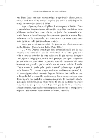 Bem-aventurados os que têm puro o coração
133
para Deus. Crede-me, bons e caros amigos, a cegueira dos olhos é, muitas
vezes, a verdadeira luz do coração, ao passo que a vista é, com frequência,
o anjo tenebroso que conduz à morte.
Agora, algumas palavras dirigidas a ti, minha pobre sofredora. Espe-
ra e tem ânimo! Se eu te dissesse: Minha filha, teus olhos vão abrir-se, quão
jubilosa te sentirias! Mas quem sabe se esse júbilo não ocasionaria a tua
perda! Confia no bom Deus, que fez a ventura e permite a tristeza. Farei
tudo o que me for consentido a teu favor; mas, a teu turno, ora e, ainda
mais, pensa em tudo quanto acabo de te dizer.
Antes que me vá, recebei todos vós, que aqui vos achais reunidos, a
minha bênção. – Vianney, cura d’Ars. (Paris, 1863.)
21. Nota. Quando uma aflição não é consequência dos atos da vida
presente, deve-se-lhe buscar a causa numa vida anterior. Tudo aquilo a que
se dá o nome de caprichos da sorte mais não é do que efeito da Justiça de
Deus, que não inflige punições arbitrárias, pois quer que a pena esteja sem-
pre em correlação com a falta. Se, por sua bondade, lançou um véu sobre
os nossos atos passados, por outro lado nos aponta o caminho, dizendo:
“Quem matou à espada, pela espada perecerá”, palavras que se podem
traduzir assim: “A criatura é sempre punida por aquilo em que pecou.” Se,
portanto, alguém sofre o tormento da perda da vista, é que esta lhe foi cau-
sa de queda. Talvez tenha sido também causa de que outro perdesse a vista;
de que alguém haja perdido a vista em consequência do excesso de trabalho
que aquele lhe impôs, ou de maus-tratos, de falta de cuidados etc. Nesse
caso, passa ele pela pena de talião. É possível que ele próprio, tomado de
arrependimento, haja escolhido essa expiação, aplicando a si estas palavras
de Jesus: “Se o teu olho for motivo de escândalo, arranca-o.”
 
