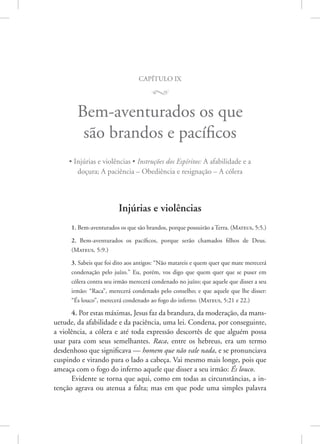 capítulo ix
M
Bem-aventurados os que
são brandos e pacíficos
• Injúrias e violências • Instruções dos Espíritos: A afabilidade e a
doçura; A paciência – Obediência e resignação – A cólera
Injúrias e violências
1. Bem-aventurados os que são brandos, porque possuirão a Terra. 
(Mateus, 5:5.)
2. Bem-aventurados os pacíficos, porque serão chamados filhos de Deus.
(­Mateus, 5:9.)
3. Sabeis que foi dito aos antigos: “Não matareis e quem quer que mate merecerá
condenação pelo juízo.” Eu, porém, vos digo que quem quer que se puser em
cólera contra seu irmão merecerá condenado no juízo; que aquele que disser a seu
irmão: “Raca”, merecerá condenado pelo conselho; e que aquele que lhe disser:
“És louco”, merecerá condenado ao fogo do inferno. 
(Mateus, 5:21 e 22.)
4. Por estas máximas, Jesus faz da brandura, da moderação, da mans-
uetude, da afabilidade e da paciência, uma lei. Condena, por conseguinte,
a violência, a cólera e até toda expressão descortês de que alguém possa
usar para com seus semelhantes. Raca, entre os hebreus, era um termo
desdenhoso que significava — homem que não vale nada, e se pronunciava
cuspindo e virando para o lado a cabeça. Vai mesmo mais longe, pois que
ameaça com o fogo do inferno aquele que disser a seu irmão: És louco.
Evidente se torna que aqui, como em todas as circunstâncias, a in-
tenção agrava ou atenua a falta; mas em que pode uma simples palavra
 