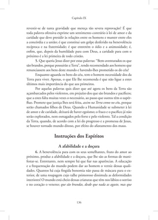 Capítulo IX
136
revestir-se de tanta gravidade que mereça tão severa reprovação? É que
toda palavra ofensiva exprime um sentimento contrário à lei de amor e da
caridade que deve presidir às relações entre os homens e manter entre eles
a concórdia e a união; é que constitui um golpe desferido na benevolência
recíproca e na fraternidade; é que entretém o ódio e a animosidade; é,
enfim, que, depois da humildade para com Deus, a caridade para com o
próximo é a lei primeira de todo cristão.
5. Que queria Jesus dizer por estas palavras: “Bem-aventurados os que
são brandos, porque possuirão aTerra”, tendo recomendado aos homens que
renunciassem aos bens deste mundo e havendo-lhes prometido os do céu?
Enquanto aguarda os bens do céu, tem o homem necessidade dos da
Terra para viver. Apenas, o que Ele lhe recomenda é que não ligue a estes
últimos mais importância do que aos primeiros.
Por aquelas palavras quis dizer que até agora os bens da Terra são
açambarcados pelos violentos, em prejuízo dos que são brandos e pacíficos;
que a estes falta muitas vezes o necessário, ao passo que outros têm o supér-
fluo. Promete que justiça lhes será feita, assim na Terra como no céu, porque
serão chamados filhos de Deus. Quando a Humanidade se submeter à lei
de amor e de caridade, deixará de haver egoísmo; o fraco e o pacífico já não
serão explorados, nem esmagados pelo forte e pelo violento. Tal a condição
da Terra, quando, de acordo com a lei do progresso e a promessa de Jesus,
se houver tornado mundo ditoso, por efeito do afastamento dos maus.
Instruções dos Espíritos
A afabilidade e a doçura
6. A benevolência para com os seus semelhantes, fruto do amor ao
próximo, produz a afabilidade e a doçura, que lhe são as formas de mani-
festar-se. Entretanto, nem sempre há que fiar nas aparências. A educação
e a frequentação do mundo podem dar ao homem o verniz dessas quali-
dades. Quantos há cuja fingida bonomia não passa de máscara para o ex-
terior, de uma roupagem cujo talhe primoroso dissimula as deformidades
interiores! O mundo está cheio dessas criaturas que têm nos lábios o sorriso
e no coração o veneno; que são brandas, desde que nada as agaste, mas que
 