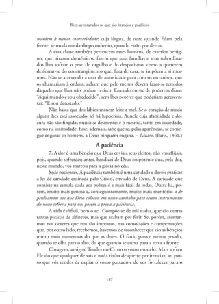 Bem-aventurados os que são brandos e pacíficos
137
mordem à menor contrariedade; cuja língua, de ouro quando falam pela
frente, se muda em dardo peçonhento, quando estão por detrás.
A essa classe também pertencem esses homens, de exterior benig-
no, que, tiranos domésticos, fazem que suas famílias e seus subordina-
dos lhes sofram o peso do orgulho e do despotismo, como a quererem
desforrar-se do constrangimento que, fora de casa, se impõem a si mes-
mos. Não se atrevendo a usar de autoridade para com os estranhos, que
os chamariam à ordem, acham que pelo menos devem fazer-se temidos
daqueles que lhes não podem resistir. Envaidecem-se de poderem dizer:
“Aqui mando e sou obedecido”, sem lhes ocorrer que poderiam acrescen-
tar: “E sou detestado.”
Não basta que dos lábios manem leite e mel. Se o coração de modo
algum lhes está associado, só há hipocrisia. Aquele cuja afabilidade e do-
çura não são fingidas nunca se desmente: é o mesmo, tanto em sociedade,
como na intimidade. Esse, ademais, sabe que se, pelas aparências, se conse-
gue enganar os homens, a Deus ninguém engana. – Lázaro. (Paris, 1861.)
A paciência
7. A dor é uma bênção que Deus envia a seus eleitos; não vos aflijais,
pois, quando sofrerdes; antes, bendizei de Deus onipotente que, pela dor,
neste mundo, vos marcou para a glória no céu.
Sede pacientes. A paciência também é uma caridade e deveis praticar
a lei de caridade ensinada pelo Cristo, enviado de Deus. A caridade que
consiste na esmola dada aos pobres é a mais fácil de todas. Outra há, po-
rém, muito mais penosa e, conseguintemente, muito mais meritória: a de
perdoarmos aos que Deus colocou em nosso caminho para serem instrumentos
do nosso sofrer e para nos porem à prova a paciência.
A vida é difícil, bem o sei. Compõe-se de mil nadas, que são outras
tantas picadas de alfinetes, mas que acabam por ferir. Se, porém, atentar-
mos nos deveres que nos são impostos, nas consolações e compensações
que, por outro lado, recebemos, havemos de reconhecer que são as bênçãos
muito mais numerosas do que as dores. O fardo parece menos pesado,
quando se olha para o alto, do que quando se curva para a terra a fronte.
Coragem, amigos! Tendes no Cristo o vosso modelo. Mais sofreu
Ele do que qualquer de vós e nada tinha de que se penitenciar, ao pas-
so que vós tendes de expiar o vosso passado e de vos fortalecer para o
 