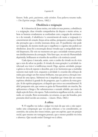 Capítulo IX
138
­
futuro. Sede, pois, pacientes, sede cristãos. Essa palavra resume tudo.
– Um ­
Espírito amigo. (Havre, 1862.)
Obediência e resignação
8. A doutrina de Jesus ensina, em todos os seus pontos, a obediência
e a resignação, duas virtudes companheiras da doçura e muito ativas, se
bem os homens erradamente as confundam com a negação do sentimen-
to e da vontade. A obediência é o consentimento da razão; a resignação é o
consentimento do coração, forças ativas ambas, porquanto carregam o fardo
das provações que a revolta insensata deixa cair. O pusilânime não pode
ser resignado, do mesmo modo que o orgulhoso e o egoísta não podem ser
obedientes. Jesus foi a encarnação dessas virtudes que a antiguidade mate-
rial desprezava. Ele veio no momento em que a sociedade romana perecia
nos desfalecimentos da corrupção. Veio fazer que, no seio da Humanidade
deprimida, brilhassem os triunfos do sacrifício e da renúncia carnal.
Cada época é marcada, assim, com o cunho da virtude ou do vício
que a tem de salvar ou perder. A virtude da vossa geração é a atividade in-
telectual; seu vício é a indiferença moral. Digo, apenas, atividade, porque
o gênio se eleva de repente e descobre, por si só, horizontes que a multidão
somente mais tarde verá, enquanto a atividade é a reunião dos esforços de
todos para atingir um fim menos brilhante, mas que prova a elevação inte-
lectual de uma época. Submetei-vos à impulsão que vimos dar aos vossos
espíritos; obedecei à grande lei do progresso, que é a palavra da vossa gera-
ção. Ai do espírito preguiçoso, ai daquele que cerra o seu entendimento! Ai
dele! porquanto nós, que somos os guias da Humanidade em marcha, lhe
aplicaremos o látego e lhe submeteremos a vontade rebelde, por meio da
dupla ação do freio e da espora. Toda resistência orgulhosa terá de, cedo ou
tarde, ser vencida. Bem-aventurados, no entanto, os que são brandos, pois
prestarão dócil ouvido aos ensinos. – Lázaro. (Paris, 1863.)
A cólera
9. O orgulho vos induz a julgar-vos mais do que sois; a não supor-
tardes uma comparação que vos possa rebaixar; a vos considerardes, ao
contrário, tão acima dos vossos irmãos, quer em espírito, quer em posição
social, quer mesmo em vantagens pessoais, que o menor paralelo vos irrita
e aborrece. Que sucede então? Entregai-vos à cólera.
 