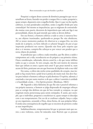 Bem-aventurados os que são brandos e pacíficos
139
Pesquisai a origem desses acessos de demência passageira que vos as-
semelham ao bruto, fazendo-vos perder o sangue-frio e a razão; pesquisai e,
quase sempre, deparareis com o orgulho ferido. Que é o que vos faz repelir,
coléricos, os mais ponderados conselhos, senão o orgulho ferido por uma
contradição? Até mesmo as impaciências, que se originam de contrarieda-
des muitas vezes pueris, decorrem da importância que cada um liga à sua
personalidade, diante da qual entende que todos se devem dobrar.
Em seu frenesi, o homem colérico a tudo se atira: à natureza bru-
ta, aos objetos inanimados, quebrando-os porque lhe não obedecem.
Ah! se nesses momentos pudesse ele observar-se a sangue-frio, ou teria
medo de si próprio, ou bem ridículo se acharia! Imagine ele por aí que
impressão produzirá nos outros. Quando não fosse pelo respeito que
deve a si mesmo, cumpria-lhe esforçar-se por vencer um pendor que o
torna objeto de piedade.
Se ponderasse que a cólera a nada remedeia, que lhe altera a saúde e
compromete até a vida, reconheceria ser ele próprio a sua primeira vítima.
Outra consideração, sobretudo, devera contê-lo, a de que torna infelizes
todos os que o cercam. Se tem coração, não lhe será motivo de remorso
fazer que sofram os entes a quem mais ama? E que pesar mortal se, num
acesso de fúria, praticasse um ato que houvesse de deplorar toda a sua vida!
Em suma, a cólera não exclui certas qualidades do coração, mas im-
pede se faça muito bem e pode levar à prática de muito mal. Isto deve bas-
tar para induzir o homem a esforçar-se pela dominar. O espírita, ademais, é
concitado a isso por outro motivo: o de que a cólera é contrária à caridade
e à humildade cristãs. – Um Espírito protetor. (Bordeaux, 1863.)
10. Segundo a ideia falsíssima de que lhe não é possível reformar a
sua própria natureza, o homem se julga dispensado de empregar esforços
para se corrigir dos defeitos em que de boa vontade se compraz, ou que
exigiriam muita perseverança para serem extirpados. É assim, por exem-
plo, que o indivíduo, propenso a encolerizar-se, quase sempre se desculpa
com o seu temperamento. Em vez de se confessar culpado, lança a culpa
ao seu organismo, acusando a Deus, dessa forma, de suas próprias faltas.
É ainda uma consequência do orgulho que se encontra de permeio a todas
as suas imperfeições.
Indubitavelmente, temperamentos há que se prestam mais que ou-
tros a atos violentos, como há músculos mais flexíveis que se prestam
 