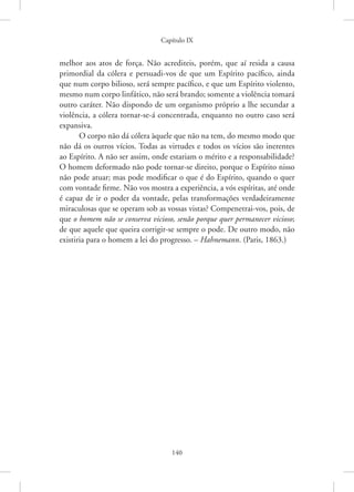 Capítulo IX
140
melhor aos atos de força. Não acrediteis, porém, que aí resida a causa
primordial da cólera e persuadi-vos de que um Espírito pacífico, ainda
que num corpo bilioso, será sempre pacífico, e que um Espírito violento,
mesmo num corpo linfático, não será brando; somente a violência tomará
outro caráter. Não dispondo de um organismo próprio a lhe secundar a
violência, a cólera tornar-se-á concentrada, enquanto no outro caso será
expansiva.
O corpo não dá cólera àquele que não na tem, do mesmo modo que
não dá os outros vícios. Todas as virtudes e todos os vícios são inerentes
ao Espírito. A não ser assim, onde estariam o mérito e a responsabilidade?
O homem deformado não pode tornar-se direito, porque o Espírito nisso
não pode atuar; mas pode modificar o que é do Espírito, quando o quer
com vontade firme. Não vos mostra a experiência, a vós espíritas, até onde
é capaz de ir o poder da vontade, pelas transformações verdadeiramente
miraculosas que se operam sob as vossas vistas? Compenetrai-vos, pois, de
que o homem não se conserva vicioso, senão porque quer permanecer vicioso;
de que aquele que queira corrigir-se sempre o pode. De outro modo, não
existiria para o homem a lei do progresso. – Hahnemann. (Paris, 1863.)
 