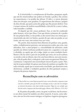 Capítulo X
142
4. A misericórdia é o complemento da brandura, porquanto aquele
que não for misericordioso não poderá ser brando e pacífico. Ela consiste
no esquecimento e no perdão das ofensas. O ódio e o rancor denotam
alma sem elevação, nem grandeza. O esquecimento das ofensas é próprio
da alma elevada, que paira acima dos golpes que lhe possam desferir. Uma
é sempre ansiosa, de sombria suscetibilidade e cheia de fel; a outra é calma,
toda mansidão e caridade.
Ai daquele que diz: nunca perdoarei. Esse, se não for condenado
pelos homens, sê-lo-á por Deus. Com que direito reclamaria ele o perdão
de suas próprias faltas, se não perdoa as dos outros? Jesus nos ensina que a
misericórdia não deve ter limites, quando diz que cada um perdoe ao seu
irmão, não sete vezes, mas setenta vezes sete vezes.
Há, porém, duas maneiras bem diferentes de perdoar: uma, grande,
nobre, verdadeiramente generosa, sem pensamento oculto, que evita, com
delicadeza, ferir o amor-próprio e a suscetibilidade do adversário, ainda
quando este último nenhuma justificativa possa ter; a segunda é a em que
o ofendido, ou aquele que tal se julga, impõe ao outro condições humi-
lhantes e lhe faz sentir o peso de um perdão que irrita, em vez de acalmar;
se estende a mão ao ofensor, não o faz com benevolência, mas com ostenta-
ção, a fim de poder dizer a toda gente: vede como sou generoso! Nessas cir-
cunstâncias, é impossível uma reconciliação sincera de parte a parte. Não,
não há aí generosidade; há apenas uma forma de satisfazer ao orgulho. Em
toda contenda, aquele que se mostra mais conciliador, que demonstra mais
desinteresse, caridade e verdadeira grandeza da alma granjeará sempre a
simpatia das pessoas imparciais.
Reconciliação com os adversários
5. Reconciliai-vos o mais depressa possível com o vosso adversário, enquanto estais
com ele a caminho, para que ele não vos entregue ao juiz, o juiz não vos entregue
ao ministro da justiça e não sejais metido em prisão. Digo-vos, em verdade, que
daí não saireis, enquanto não houverdes pago o último ceitil. 
(Mateus, 5:25 e 26.)
6. Na prática do perdão, como, em geral, na do bem, não há somen-
te um efeito moral: há também um efeito material. A morte, como sabe-
mos, não nos livra dos nossos inimigos; os Espíritos vingativos perseguem,
 