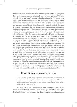 Bem-aventurados os que são misericordiosos
143
­
muitas vezes, com seu ódio, no além-túmulo, aqueles contra os quais guar-
dam rancor; donde decorre a falsidade do provérbio que diz: “Morto o
animal, morto o veneno”, quando aplicado ao homem. O Espírito mau
espera que o outro, a quem ele quer mal, esteja preso ao seu corpo e, assim,
menos livre, para mais facilmente o atormentar, ferir nos seus interesses, ou
nas suas mais caras afeições. Nesse fato reside a causa da maioria dos casos
de obsessão, sobretudo dos que apresentam certa gravidade, quais os de
subjugação e possessão. O obsidiado e o possesso são, pois, quase sempre
vítimas de uma vingança, cujo motivo se encontra em existência anterior,
e à qual o que a sofre deu lugar pelo seu proceder. Deus o permite, para
os punir do mal que a seu turno praticaram, ou, se tal não ocorreu, por
haverem faltado com a indulgência e a caridade, não perdoando. Importa,
conseguintemente, do ponto de vista da tranquilidade futura, que cada
um repare, quanto antes, os agravos que haja causado ao seu próximo, que
perdoe aos seus inimigos, a fim de que, antes que a morte lhe chegue, es-
teja apagado qualquer motivo de dissensão, toda causa fundada de ulterior
animosidade. Por essa forma, de um inimigo encarniçado neste mundo
se pode fazer um amigo no outro; pelo menos, o que assim procede põe
de seu lado o bom direito e Deus não consente que aquele que perdoou
sofra qualquer vingança. Quando Jesus recomenda que nos reconciliemos
o mais cedo possível com o nosso adversário, não é somente objetivando
apaziguar as discórdias no curso da nossa atual existência; é, principalmen-
te, para que elas se não perpetuem nas existências futuras. Não saireis de
lá, da prisão, enquanto não houverdes pago até o último centavo, isto é,
enquanto não houverdes satisfeito completamente a Justiça de Deus.
O sacrifício mais agradável a Deus
7. Se, portanto, quando fordes depor vossa oferenda no altar, vos lembrardes de
que o vosso irmão tem qualquer coisa contra vós — deixai a vossa dádiva junto
ao altar e ide, antes, reconciliar-vos com o vosso irmão; depois, então, voltai a
oferecê-la. (­Mateus, 5:23 e 24.)
8. Quando diz: “Ide reconciliar-vos com o vosso irmão, antes de de-
pordes a vossa oferenda no altar”, Jesus ensina que o sacrifício mais agra-
dável ao Senhor é o que o homem faça do seu próprio ­
ressentimento; que,
 
