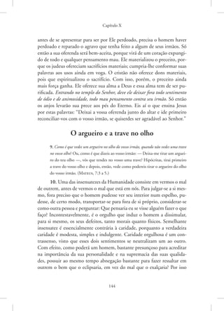 Capítulo X
144
antes de se apresentar para ser por Ele perdoado, precisa o homem haver
perdoado e reparado o agravo que tenha feito a algum de seus ­
irmãos. Só
então a sua oferenda será bem-aceita, porque virá de um coração expungi-
do de todo e qualquer pensamento mau. Ele materializou o preceito, por-
que os judeus ofereciam sacrifícios materiais; cumpria-lhe conformar suas
palavras aos usos ainda em voga. O cristão não oferece dons materiais,
pois que espiritualizou o sacrifício. Com isso, porém, o preceito ainda
mais força ganha. Ele oferece sua alma a Deus e essa alma tem de ser pu-
rificada. Entrando no templo do Senhor, deve ele deixar fora todo sentimento
de ódio e de animosidade, todo mau pensamento contra seu irmão. Só então
os anjos levarão sua prece aos pés do Eterno. Eis aí o que ensina Jesus
por estas palavras: “Deixai a vossa oferenda junto do altar e ide primeiro
reconciliar-vos com o vosso irmão, se quiserdes ser agradável ao Senhor.”
O argueiro e a trave no olho
9. Como é que vedes um argueiro no olho do vosso irmão, quando não vedes uma trave
no vosso olho? Ou, como é que dizeis ao vosso irmão: — Deixa-me tirar um arguei-
ro do teu olho —, vós que tendes no vosso uma trave? Hipócritas, tirai primeiro
a trave do vosso olho e depois, então, vede como podereis tirar o argueiro do olho
do vosso irmão. 
(Mateus, 7:3 a 5.)
10. Uma das insensatezes da Humanidade consiste em vermos o mal
de outrem, antes de vermos o mal que está em nós. Para julgar-se a si mes-
mo, fora preciso que o homem pudesse ver seu interior num espelho, pu-
desse, de certo modo, transportar-se para fora de si próprio, considerar-se
como outra pessoa e perguntar: Que pensaria eu se visse alguém fazer o que
faço? Incontestavelmente, é o orgulho que induz o homem a dissimular,
para si mesmo, os seus defeitos, tanto morais quanto físicos. Semelhante
insensatez é essencialmente contrária à caridade, porquanto a verdadeira
caridade é modesta, simples e indulgente. Caridade orgulhosa é um con-
trassenso, visto que esses dois sentimentos se neutralizam um ao outro.
Com efeito, como poderá um homem, bastante presunçoso para acreditar
na importância da sua personalidade e na supremacia das suas qualida-
des, possuir ao mesmo tempo abnegação bastante para fazer ­
ressaltar em
outrem o bem que o eclipsaria, em vez do mal que o exalçaria? Por isso
 