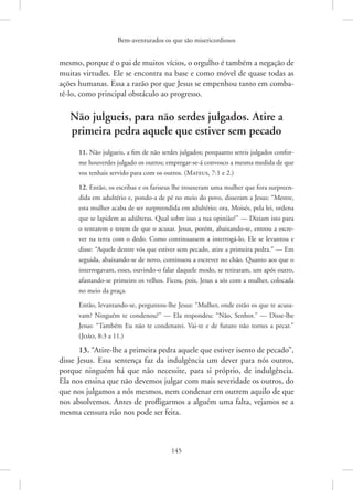 Bem-aventurados os que são misericordiosos
145
mesmo, porque é o pai de muitos vícios, o orgulho é também a negação de
muitas virtudes. Ele se encontra na base e como móvel de quase todas as
ações humanas. Essa a razão por que Jesus se empenhou tanto em comba-
tê-lo, como principal obstáculo ao progresso.
Não julgueis, para não serdes julgados. Atire a
primeira pedra aquele que estiver sem pecado
11. Não julgueis, a fim de não serdes julgados; porquanto sereis julgados confor-
me houverdes julgado os outros; empregar-se-á convosco a mesma medida de que
vos tenhais servido para com os outros. 
(Mateus, 7:1 e 2.)
12. Então, os escribas e os fariseus lhe trouxeram uma mulher que fora surpreen-
dida em adultério e, pondo-a de pé no meio do povo, disseram a Jesus: “Mestre,
esta mulher acaba de ser surpreendida em adultério; ora, Moisés, pela lei, ordena
que se lapidem as adúlteras. Qual sobre isso a tua opinião?” — Diziam isto para
o tentarem e terem de que o acusar. Jesus, porém, abaixando-se, entrou a escre-
ver na terra com o dedo. Como continuassem a interrogá-lo, Ele se levantou e
disse: “Aquele dentre vós que estiver sem pecado, atire a primeira pedra.” — Em
seguida, abaixando-se de novo, continuou a escrever no chão. Quanto aos que o
interrogavam, esses, ouvindo-o falar daquele modo, se retiraram, um após outro,
afastando-se primeiro os velhos. Ficou, pois, Jesus a sós com a mulher, colocada
no meio da praça.
Então, levantando-se, perguntou-lhe Jesus: “Mulher, onde estão os que te acusa-
vam? Ninguém te condenou?” — Ela respondeu: “Não, Senhor.” — Disse-lhe
Jesus: “Também Eu não te condenarei. Vai-te e de futuro não tornes a pecar.”
(João, 8:3 a 11.)
13. “Atire-lhe a primeira pedra aquele que estiver isento de pecado”,
disse Jesus. Essa sentença faz da indulgência um dever para nós outros,
porque ninguém há que não necessite, para si próprio, de indulgência.
Ela nos ensina que não devemos julgar com mais severidade os outros, do
que nos julgamos a nós mesmos, nem condenar em outrem aquilo de que
nos absolvemos. Antes de profligarmos a alguém uma falta, vejamos se a
mesma censura não nos pode ser feita.
 